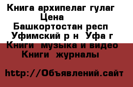 Книга архипелаг гулаг › Цена ­ 10 - Башкортостан респ., Уфимский р-н, Уфа г. Книги, музыка и видео » Книги, журналы   